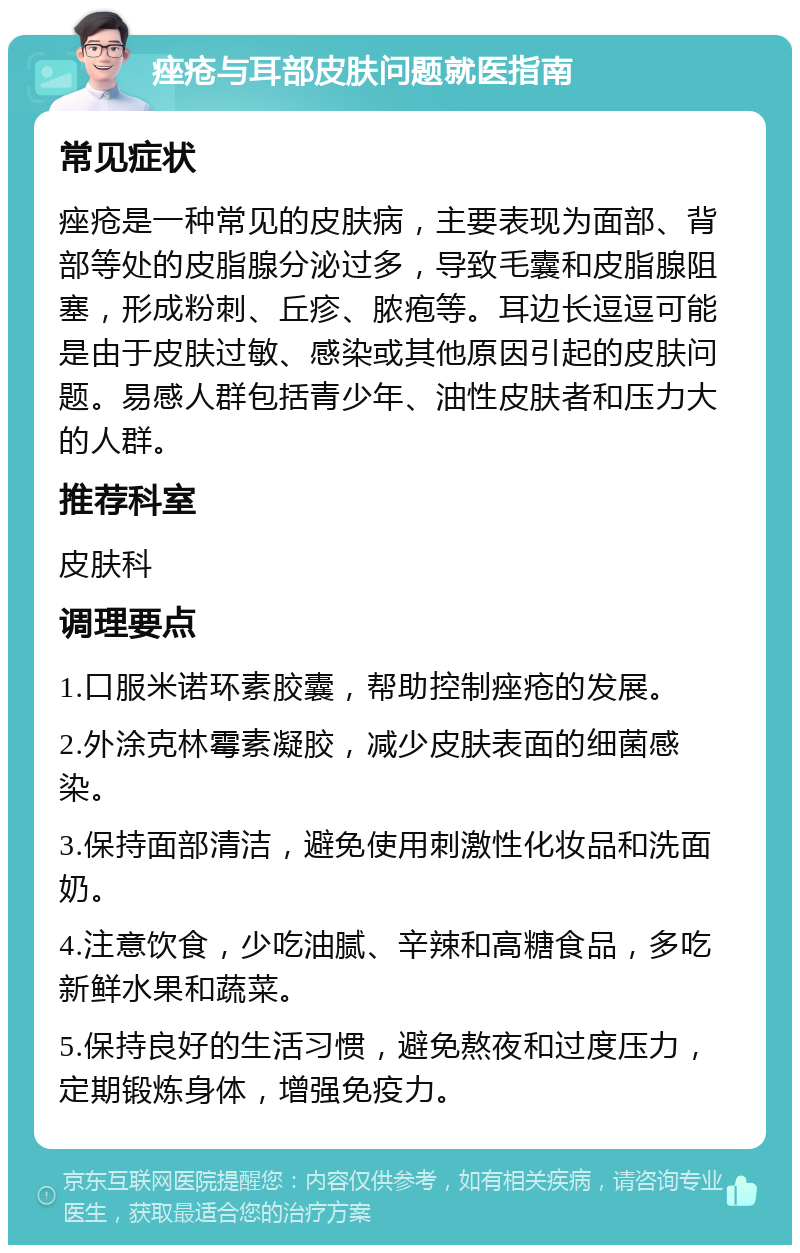 痤疮与耳部皮肤问题就医指南 常见症状 痤疮是一种常见的皮肤病，主要表现为面部、背部等处的皮脂腺分泌过多，导致毛囊和皮脂腺阻塞，形成粉刺、丘疹、脓疱等。耳边长逗逗可能是由于皮肤过敏、感染或其他原因引起的皮肤问题。易感人群包括青少年、油性皮肤者和压力大的人群。 推荐科室 皮肤科 调理要点 1.口服米诺环素胶囊，帮助控制痤疮的发展。 2.外涂克林霉素凝胶，减少皮肤表面的细菌感染。 3.保持面部清洁，避免使用刺激性化妆品和洗面奶。 4.注意饮食，少吃油腻、辛辣和高糖食品，多吃新鲜水果和蔬菜。 5.保持良好的生活习惯，避免熬夜和过度压力，定期锻炼身体，增强免疫力。