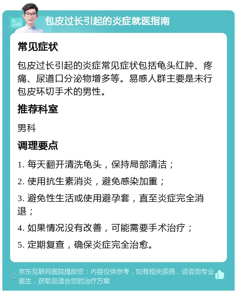 包皮过长引起的炎症就医指南 常见症状 包皮过长引起的炎症常见症状包括龟头红肿、疼痛、尿道口分泌物增多等。易感人群主要是未行包皮环切手术的男性。 推荐科室 男科 调理要点 1. 每天翻开清洗龟头，保持局部清洁； 2. 使用抗生素消炎，避免感染加重； 3. 避免性生活或使用避孕套，直至炎症完全消退； 4. 如果情况没有改善，可能需要手术治疗； 5. 定期复查，确保炎症完全治愈。