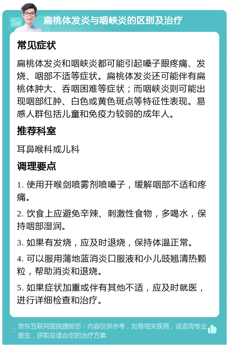 扁桃体发炎与咽峡炎的区别及治疗 常见症状 扁桃体发炎和咽峡炎都可能引起嗓子眼疼痛、发烧、咽部不适等症状。扁桃体发炎还可能伴有扁桃体肿大、吞咽困难等症状；而咽峡炎则可能出现咽部红肿、白色或黄色斑点等特征性表现。易感人群包括儿童和免疫力较弱的成年人。 推荐科室 耳鼻喉科或儿科 调理要点 1. 使用开喉剑喷雾剂喷嗓子，缓解咽部不适和疼痛。 2. 饮食上应避免辛辣、刺激性食物，多喝水，保持咽部湿润。 3. 如果有发烧，应及时退烧，保持体温正常。 4. 可以服用蒲地蓝消炎口服液和小儿豉翘清热颗粒，帮助消炎和退烧。 5. 如果症状加重或伴有其他不适，应及时就医，进行详细检查和治疗。