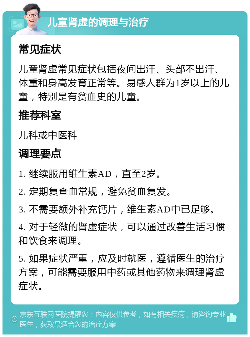 儿童肾虚的调理与治疗 常见症状 儿童肾虚常见症状包括夜间出汗、头部不出汗、体重和身高发育正常等。易感人群为1岁以上的儿童，特别是有贫血史的儿童。 推荐科室 儿科或中医科 调理要点 1. 继续服用维生素AD，直至2岁。 2. 定期复查血常规，避免贫血复发。 3. 不需要额外补充钙片，维生素AD中已足够。 4. 对于轻微的肾虚症状，可以通过改善生活习惯和饮食来调理。 5. 如果症状严重，应及时就医，遵循医生的治疗方案，可能需要服用中药或其他药物来调理肾虚症状。