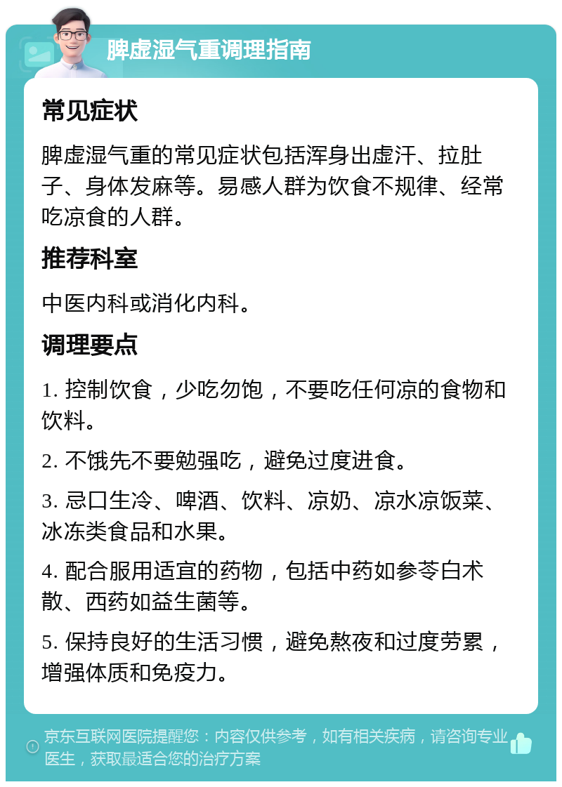 脾虚湿气重调理指南 常见症状 脾虚湿气重的常见症状包括浑身出虚汗、拉肚子、身体发麻等。易感人群为饮食不规律、经常吃凉食的人群。 推荐科室 中医内科或消化内科。 调理要点 1. 控制饮食，少吃勿饱，不要吃任何凉的食物和饮料。 2. 不饿先不要勉强吃，避免过度进食。 3. 忌口生冷、啤酒、饮料、凉奶、凉水凉饭菜、冰冻类食品和水果。 4. 配合服用适宜的药物，包括中药如参苓白术散、西药如益生菌等。 5. 保持良好的生活习惯，避免熬夜和过度劳累，增强体质和免疫力。