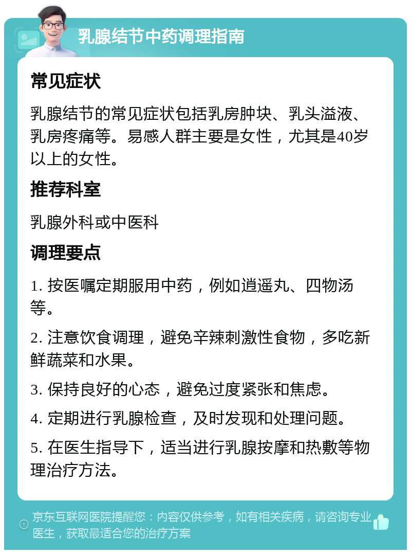 乳腺结节中药调理指南 常见症状 乳腺结节的常见症状包括乳房肿块、乳头溢液、乳房疼痛等。易感人群主要是女性，尤其是40岁以上的女性。 推荐科室 乳腺外科或中医科 调理要点 1. 按医嘱定期服用中药，例如逍遥丸、四物汤等。 2. 注意饮食调理，避免辛辣刺激性食物，多吃新鲜蔬菜和水果。 3. 保持良好的心态，避免过度紧张和焦虑。 4. 定期进行乳腺检查，及时发现和处理问题。 5. 在医生指导下，适当进行乳腺按摩和热敷等物理治疗方法。