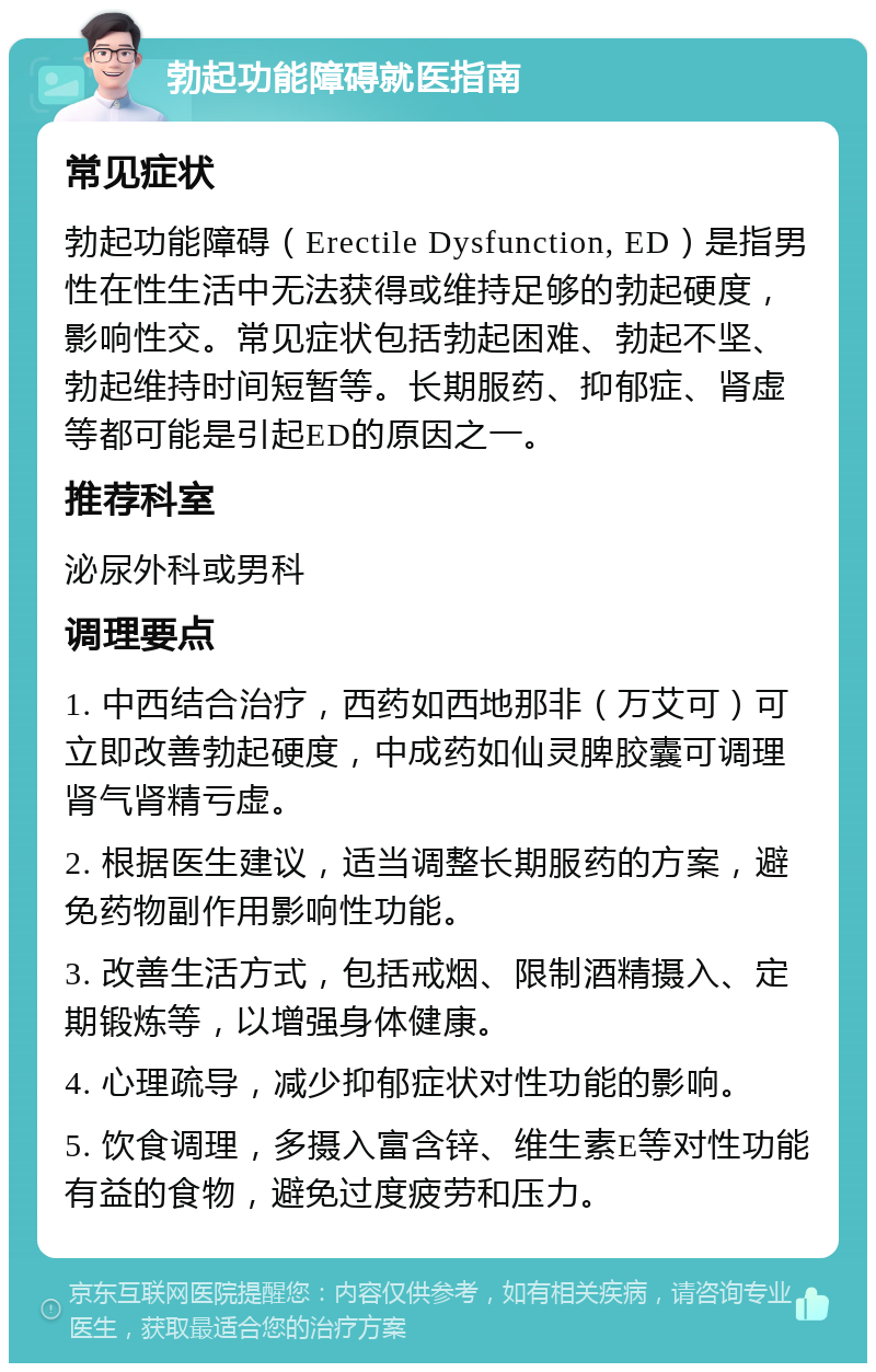 勃起功能障碍就医指南 常见症状 勃起功能障碍（Erectile Dysfunction, ED）是指男性在性生活中无法获得或维持足够的勃起硬度，影响性交。常见症状包括勃起困难、勃起不坚、勃起维持时间短暂等。长期服药、抑郁症、肾虚等都可能是引起ED的原因之一。 推荐科室 泌尿外科或男科 调理要点 1. 中西结合治疗，西药如西地那非（万艾可）可立即改善勃起硬度，中成药如仙灵脾胶囊可调理肾气肾精亏虚。 2. 根据医生建议，适当调整长期服药的方案，避免药物副作用影响性功能。 3. 改善生活方式，包括戒烟、限制酒精摄入、定期锻炼等，以增强身体健康。 4. 心理疏导，减少抑郁症状对性功能的影响。 5. 饮食调理，多摄入富含锌、维生素E等对性功能有益的食物，避免过度疲劳和压力。