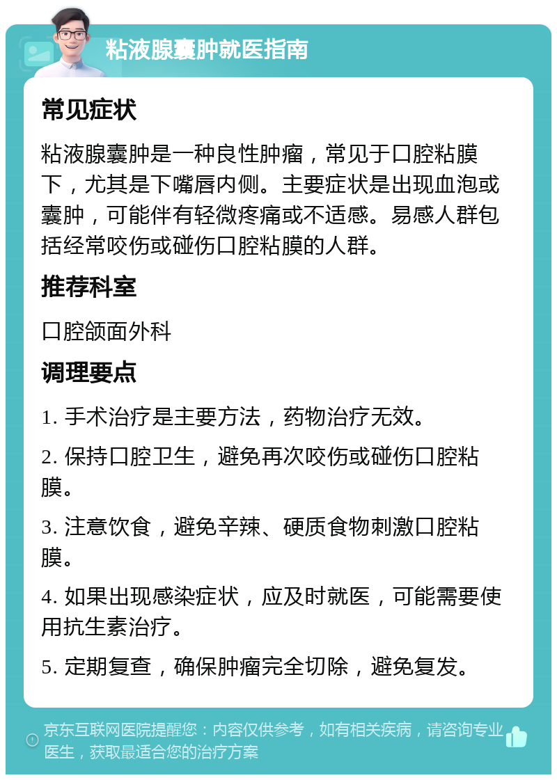 粘液腺囊肿就医指南 常见症状 粘液腺囊肿是一种良性肿瘤，常见于口腔粘膜下，尤其是下嘴唇内侧。主要症状是出现血泡或囊肿，可能伴有轻微疼痛或不适感。易感人群包括经常咬伤或碰伤口腔粘膜的人群。 推荐科室 口腔颌面外科 调理要点 1. 手术治疗是主要方法，药物治疗无效。 2. 保持口腔卫生，避免再次咬伤或碰伤口腔粘膜。 3. 注意饮食，避免辛辣、硬质食物刺激口腔粘膜。 4. 如果出现感染症状，应及时就医，可能需要使用抗生素治疗。 5. 定期复查，确保肿瘤完全切除，避免复发。