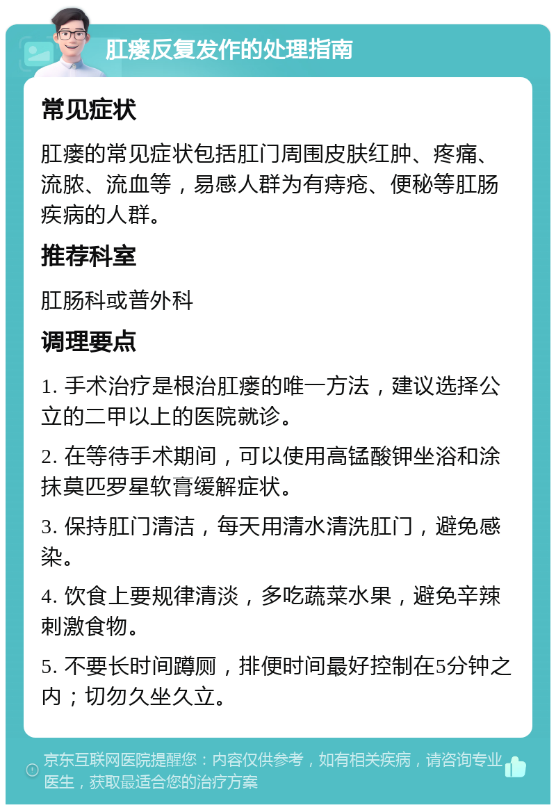 肛瘘反复发作的处理指南 常见症状 肛瘘的常见症状包括肛门周围皮肤红肿、疼痛、流脓、流血等，易感人群为有痔疮、便秘等肛肠疾病的人群。 推荐科室 肛肠科或普外科 调理要点 1. 手术治疗是根治肛瘘的唯一方法，建议选择公立的二甲以上的医院就诊。 2. 在等待手术期间，可以使用高锰酸钾坐浴和涂抹莫匹罗星软膏缓解症状。 3. 保持肛门清洁，每天用清水清洗肛门，避免感染。 4. 饮食上要规律清淡，多吃蔬菜水果，避免辛辣刺激食物。 5. 不要长时间蹲厕，排便时间最好控制在5分钟之内；切勿久坐久立。