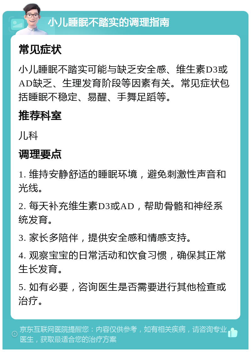 小儿睡眠不踏实的调理指南 常见症状 小儿睡眠不踏实可能与缺乏安全感、维生素D3或AD缺乏、生理发育阶段等因素有关。常见症状包括睡眠不稳定、易醒、手舞足蹈等。 推荐科室 儿科 调理要点 1. 维持安静舒适的睡眠环境，避免刺激性声音和光线。 2. 每天补充维生素D3或AD，帮助骨骼和神经系统发育。 3. 家长多陪伴，提供安全感和情感支持。 4. 观察宝宝的日常活动和饮食习惯，确保其正常生长发育。 5. 如有必要，咨询医生是否需要进行其他检查或治疗。