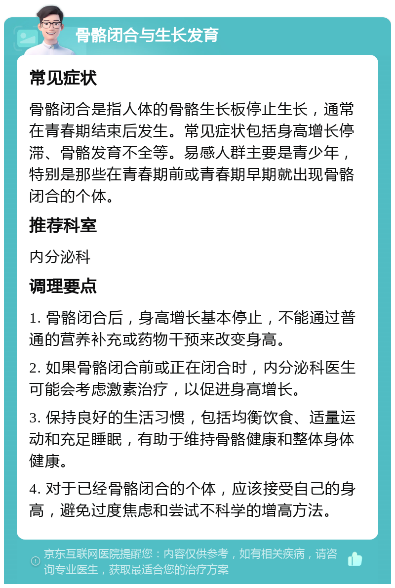 骨骼闭合与生长发育 常见症状 骨骼闭合是指人体的骨骼生长板停止生长，通常在青春期结束后发生。常见症状包括身高增长停滞、骨骼发育不全等。易感人群主要是青少年，特别是那些在青春期前或青春期早期就出现骨骼闭合的个体。 推荐科室 内分泌科 调理要点 1. 骨骼闭合后，身高增长基本停止，不能通过普通的营养补充或药物干预来改变身高。 2. 如果骨骼闭合前或正在闭合时，内分泌科医生可能会考虑激素治疗，以促进身高增长。 3. 保持良好的生活习惯，包括均衡饮食、适量运动和充足睡眠，有助于维持骨骼健康和整体身体健康。 4. 对于已经骨骼闭合的个体，应该接受自己的身高，避免过度焦虑和尝试不科学的增高方法。