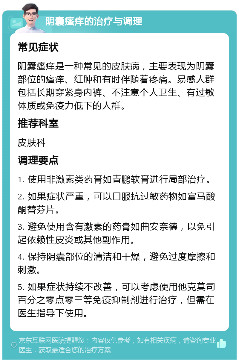 阴囊瘙痒的治疗与调理 常见症状 阴囊瘙痒是一种常见的皮肤病，主要表现为阴囊部位的瘙痒、红肿和有时伴随着疼痛。易感人群包括长期穿紧身内裤、不注意个人卫生、有过敏体质或免疫力低下的人群。 推荐科室 皮肤科 调理要点 1. 使用非激素类药膏如青鹏软膏进行局部治疗。 2. 如果症状严重，可以口服抗过敏药物如富马酸酮替芬片。 3. 避免使用含有激素的药膏如曲安奈德，以免引起依赖性皮炎或其他副作用。 4. 保持阴囊部位的清洁和干燥，避免过度摩擦和刺激。 5. 如果症状持续不改善，可以考虑使用他克莫司百分之零点零三等免疫抑制剂进行治疗，但需在医生指导下使用。