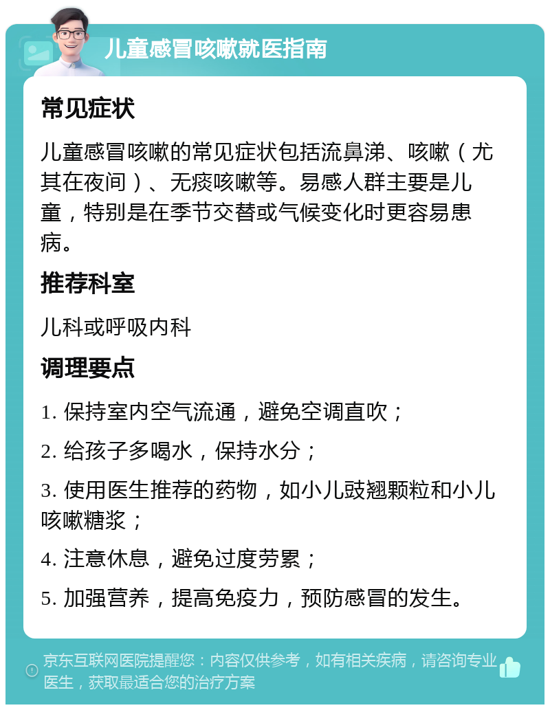 儿童感冒咳嗽就医指南 常见症状 儿童感冒咳嗽的常见症状包括流鼻涕、咳嗽（尤其在夜间）、无痰咳嗽等。易感人群主要是儿童，特别是在季节交替或气候变化时更容易患病。 推荐科室 儿科或呼吸内科 调理要点 1. 保持室内空气流通，避免空调直吹； 2. 给孩子多喝水，保持水分； 3. 使用医生推荐的药物，如小儿豉翘颗粒和小儿咳嗽糖浆； 4. 注意休息，避免过度劳累； 5. 加强营养，提高免疫力，预防感冒的发生。