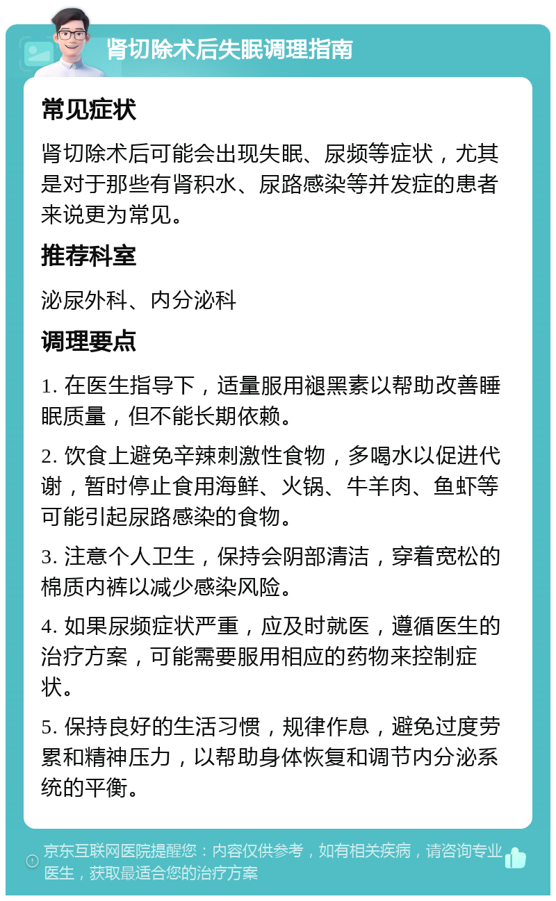 肾切除术后失眠调理指南 常见症状 肾切除术后可能会出现失眠、尿频等症状，尤其是对于那些有肾积水、尿路感染等并发症的患者来说更为常见。 推荐科室 泌尿外科、内分泌科 调理要点 1. 在医生指导下，适量服用褪黑素以帮助改善睡眠质量，但不能长期依赖。 2. 饮食上避免辛辣刺激性食物，多喝水以促进代谢，暂时停止食用海鲜、火锅、牛羊肉、鱼虾等可能引起尿路感染的食物。 3. 注意个人卫生，保持会阴部清洁，穿着宽松的棉质内裤以减少感染风险。 4. 如果尿频症状严重，应及时就医，遵循医生的治疗方案，可能需要服用相应的药物来控制症状。 5. 保持良好的生活习惯，规律作息，避免过度劳累和精神压力，以帮助身体恢复和调节内分泌系统的平衡。