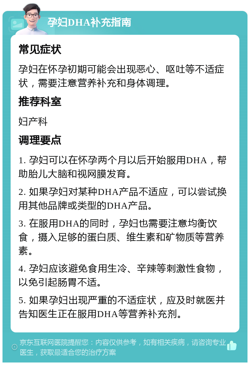 孕妇DHA补充指南 常见症状 孕妇在怀孕初期可能会出现恶心、呕吐等不适症状，需要注意营养补充和身体调理。 推荐科室 妇产科 调理要点 1. 孕妇可以在怀孕两个月以后开始服用DHA，帮助胎儿大脑和视网膜发育。 2. 如果孕妇对某种DHA产品不适应，可以尝试换用其他品牌或类型的DHA产品。 3. 在服用DHA的同时，孕妇也需要注意均衡饮食，摄入足够的蛋白质、维生素和矿物质等营养素。 4. 孕妇应该避免食用生冷、辛辣等刺激性食物，以免引起肠胃不适。 5. 如果孕妇出现严重的不适症状，应及时就医并告知医生正在服用DHA等营养补充剂。