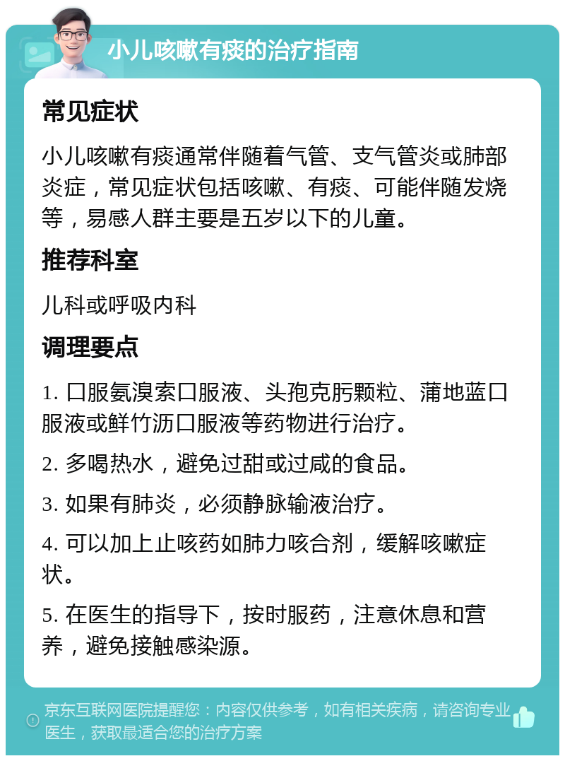 小儿咳嗽有痰的治疗指南 常见症状 小儿咳嗽有痰通常伴随着气管、支气管炎或肺部炎症，常见症状包括咳嗽、有痰、可能伴随发烧等，易感人群主要是五岁以下的儿童。 推荐科室 儿科或呼吸内科 调理要点 1. 口服氨溴索口服液、头孢克肟颗粒、蒲地蓝口服液或鲜竹沥口服液等药物进行治疗。 2. 多喝热水，避免过甜或过咸的食品。 3. 如果有肺炎，必须静脉输液治疗。 4. 可以加上止咳药如肺力咳合剂，缓解咳嗽症状。 5. 在医生的指导下，按时服药，注意休息和营养，避免接触感染源。