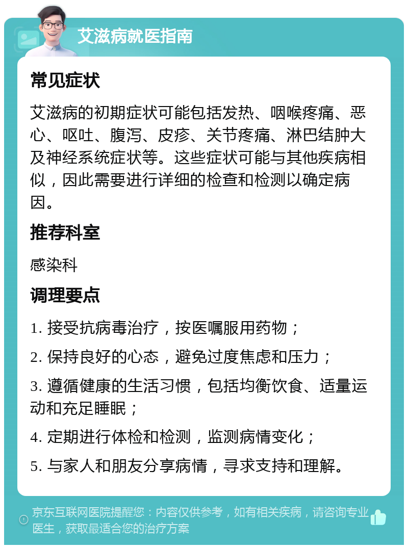 艾滋病就医指南 常见症状 艾滋病的初期症状可能包括发热、咽喉疼痛、恶心、呕吐、腹泻、皮疹、关节疼痛、淋巴结肿大及神经系统症状等。这些症状可能与其他疾病相似，因此需要进行详细的检查和检测以确定病因。 推荐科室 感染科 调理要点 1. 接受抗病毒治疗，按医嘱服用药物； 2. 保持良好的心态，避免过度焦虑和压力； 3. 遵循健康的生活习惯，包括均衡饮食、适量运动和充足睡眠； 4. 定期进行体检和检测，监测病情变化； 5. 与家人和朋友分享病情，寻求支持和理解。