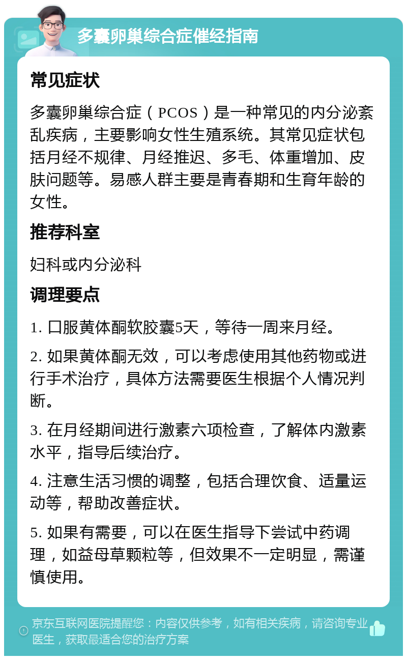 多囊卵巢综合症催经指南 常见症状 多囊卵巢综合症（PCOS）是一种常见的内分泌紊乱疾病，主要影响女性生殖系统。其常见症状包括月经不规律、月经推迟、多毛、体重增加、皮肤问题等。易感人群主要是青春期和生育年龄的女性。 推荐科室 妇科或内分泌科 调理要点 1. 口服黄体酮软胶囊5天，等待一周来月经。 2. 如果黄体酮无效，可以考虑使用其他药物或进行手术治疗，具体方法需要医生根据个人情况判断。 3. 在月经期间进行激素六项检查，了解体内激素水平，指导后续治疗。 4. 注意生活习惯的调整，包括合理饮食、适量运动等，帮助改善症状。 5. 如果有需要，可以在医生指导下尝试中药调理，如益母草颗粒等，但效果不一定明显，需谨慎使用。