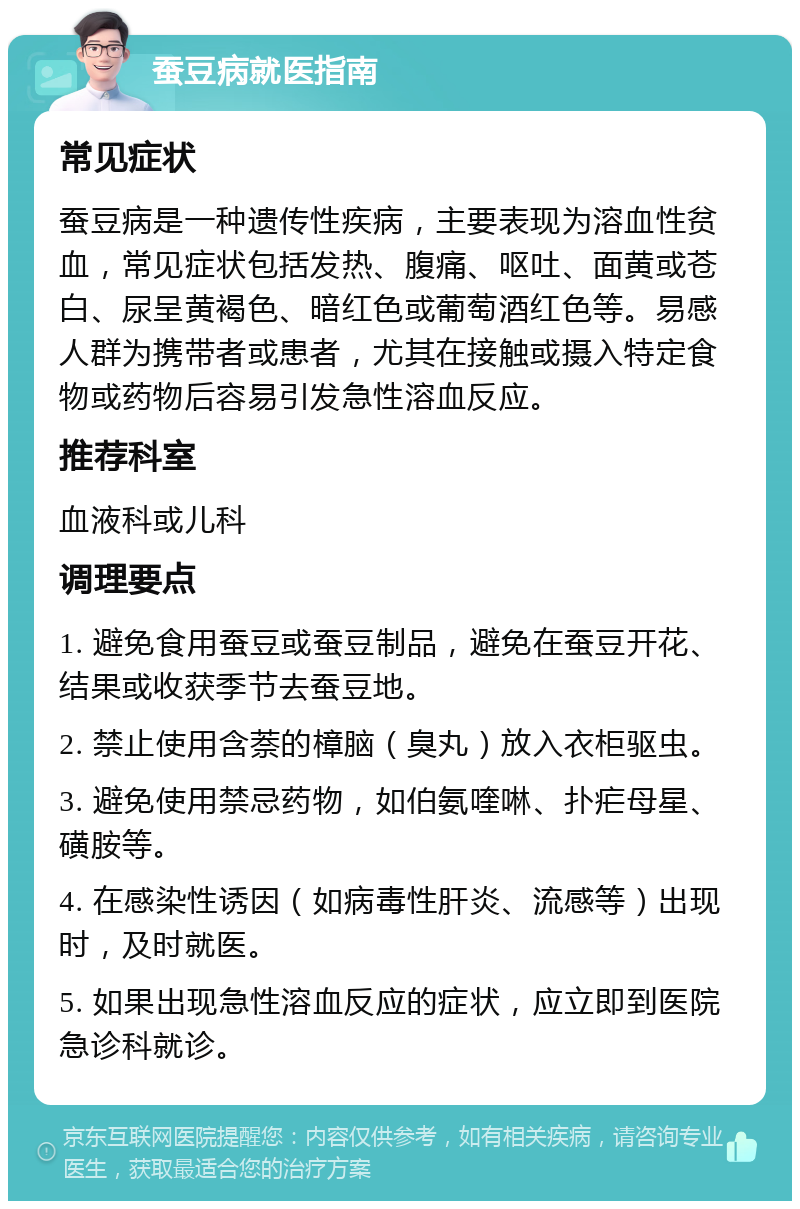 蚕豆病就医指南 常见症状 蚕豆病是一种遗传性疾病，主要表现为溶血性贫血，常见症状包括发热、腹痛、呕吐、面黄或苍白、尿呈黄褐色、暗红色或葡萄酒红色等。易感人群为携带者或患者，尤其在接触或摄入特定食物或药物后容易引发急性溶血反应。 推荐科室 血液科或儿科 调理要点 1. 避免食用蚕豆或蚕豆制品，避免在蚕豆开花、结果或收获季节去蚕豆地。 2. 禁止使用含萘的樟脑（臭丸）放入衣柜驱虫。 3. 避免使用禁忌药物，如伯氨喹啉、扑疟母星、磺胺等。 4. 在感染性诱因（如病毒性肝炎、流感等）出现时，及时就医。 5. 如果出现急性溶血反应的症状，应立即到医院急诊科就诊。