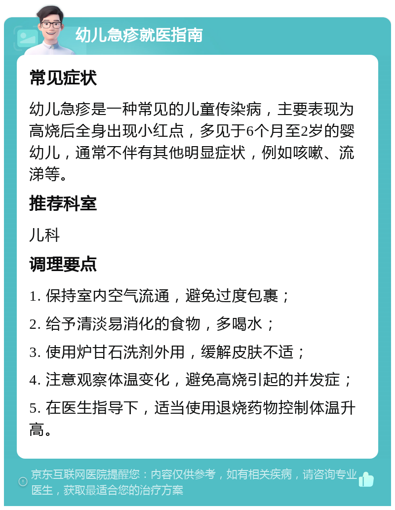 幼儿急疹就医指南 常见症状 幼儿急疹是一种常见的儿童传染病，主要表现为高烧后全身出现小红点，多见于6个月至2岁的婴幼儿，通常不伴有其他明显症状，例如咳嗽、流涕等。 推荐科室 儿科 调理要点 1. 保持室内空气流通，避免过度包裹； 2. 给予清淡易消化的食物，多喝水； 3. 使用炉甘石洗剂外用，缓解皮肤不适； 4. 注意观察体温变化，避免高烧引起的并发症； 5. 在医生指导下，适当使用退烧药物控制体温升高。