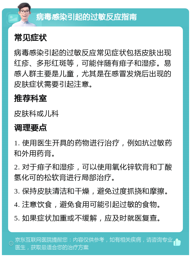 病毒感染引起的过敏反应指南 常见症状 病毒感染引起的过敏反应常见症状包括皮肤出现红疹、多形红斑等，可能伴随有痱子和湿疹。易感人群主要是儿童，尤其是在感冒发烧后出现的皮肤症状需要引起注意。 推荐科室 皮肤科或儿科 调理要点 1. 使用医生开具的药物进行治疗，例如抗过敏药和外用药膏。 2. 对于痱子和湿疹，可以使用氧化锌软膏和丁酸氢化可的松软膏进行局部治疗。 3. 保持皮肤清洁和干燥，避免过度抓挠和摩擦。 4. 注意饮食，避免食用可能引起过敏的食物。 5. 如果症状加重或不缓解，应及时就医复查。