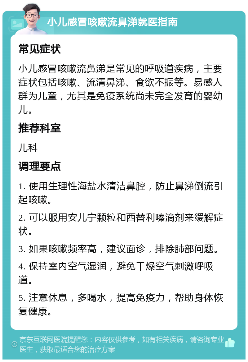 小儿感冒咳嗽流鼻涕就医指南 常见症状 小儿感冒咳嗽流鼻涕是常见的呼吸道疾病，主要症状包括咳嗽、流清鼻涕、食欲不振等。易感人群为儿童，尤其是免疫系统尚未完全发育的婴幼儿。 推荐科室 儿科 调理要点 1. 使用生理性海盐水清洁鼻腔，防止鼻涕倒流引起咳嗽。 2. 可以服用安儿宁颗粒和西替利嗪滴剂来缓解症状。 3. 如果咳嗽频率高，建议面诊，排除肺部问题。 4. 保持室内空气湿润，避免干燥空气刺激呼吸道。 5. 注意休息，多喝水，提高免疫力，帮助身体恢复健康。