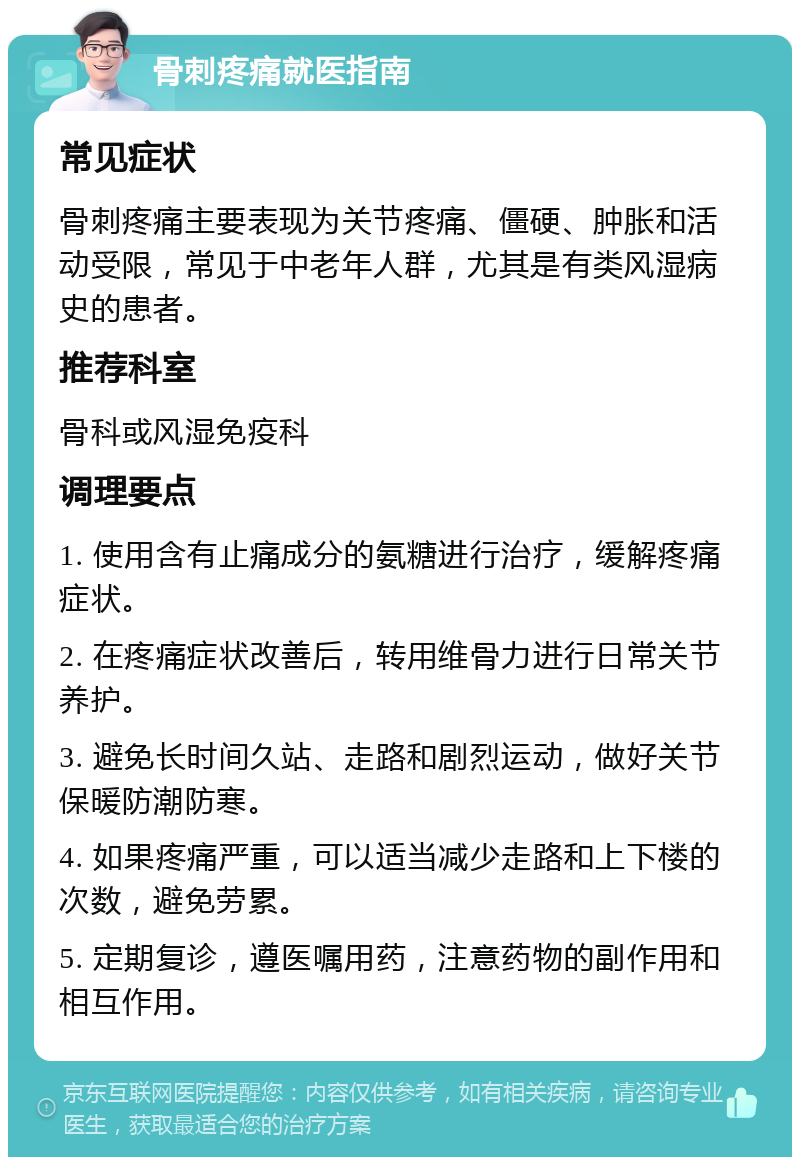 骨刺疼痛就医指南 常见症状 骨刺疼痛主要表现为关节疼痛、僵硬、肿胀和活动受限，常见于中老年人群，尤其是有类风湿病史的患者。 推荐科室 骨科或风湿免疫科 调理要点 1. 使用含有止痛成分的氨糖进行治疗，缓解疼痛症状。 2. 在疼痛症状改善后，转用维骨力进行日常关节养护。 3. 避免长时间久站、走路和剧烈运动，做好关节保暖防潮防寒。 4. 如果疼痛严重，可以适当减少走路和上下楼的次数，避免劳累。 5. 定期复诊，遵医嘱用药，注意药物的副作用和相互作用。