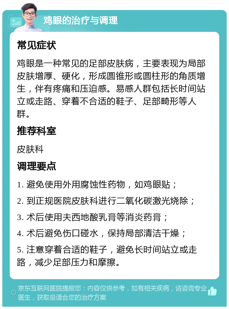 鸡眼的治疗与调理 常见症状 鸡眼是一种常见的足部皮肤病，主要表现为局部皮肤增厚、硬化，形成圆锥形或圆柱形的角质增生，伴有疼痛和压迫感。易感人群包括长时间站立或走路、穿着不合适的鞋子、足部畸形等人群。 推荐科室 皮肤科 调理要点 1. 避免使用外用腐蚀性药物，如鸡眼贴； 2. 到正规医院皮肤科进行二氧化碳激光烧除； 3. 术后使用夫西地酸乳膏等消炎药膏； 4. 术后避免伤口碰水，保持局部清洁干燥； 5. 注意穿着合适的鞋子，避免长时间站立或走路，减少足部压力和摩擦。