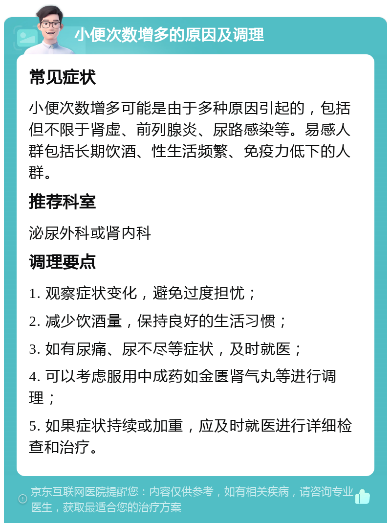 小便次数增多的原因及调理 常见症状 小便次数增多可能是由于多种原因引起的，包括但不限于肾虚、前列腺炎、尿路感染等。易感人群包括长期饮酒、性生活频繁、免疫力低下的人群。 推荐科室 泌尿外科或肾内科 调理要点 1. 观察症状变化，避免过度担忧； 2. 减少饮酒量，保持良好的生活习惯； 3. 如有尿痛、尿不尽等症状，及时就医； 4. 可以考虑服用中成药如金匮肾气丸等进行调理； 5. 如果症状持续或加重，应及时就医进行详细检查和治疗。