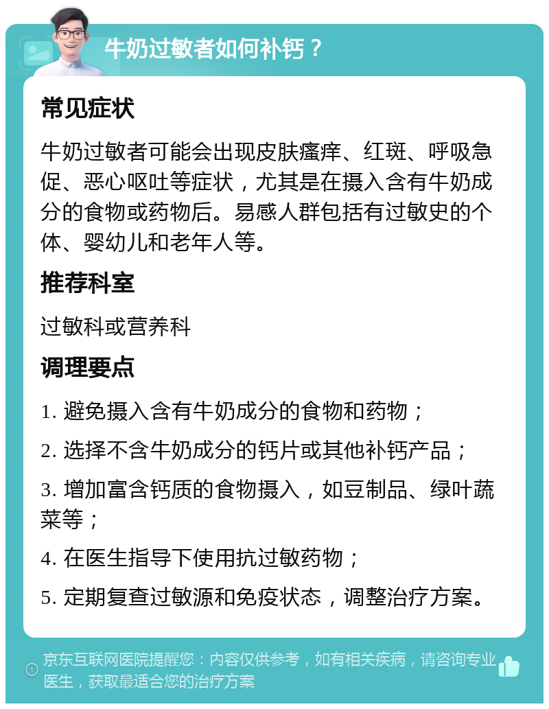 牛奶过敏者如何补钙？ 常见症状 牛奶过敏者可能会出现皮肤瘙痒、红斑、呼吸急促、恶心呕吐等症状，尤其是在摄入含有牛奶成分的食物或药物后。易感人群包括有过敏史的个体、婴幼儿和老年人等。 推荐科室 过敏科或营养科 调理要点 1. 避免摄入含有牛奶成分的食物和药物； 2. 选择不含牛奶成分的钙片或其他补钙产品； 3. 增加富含钙质的食物摄入，如豆制品、绿叶蔬菜等； 4. 在医生指导下使用抗过敏药物； 5. 定期复查过敏源和免疫状态，调整治疗方案。