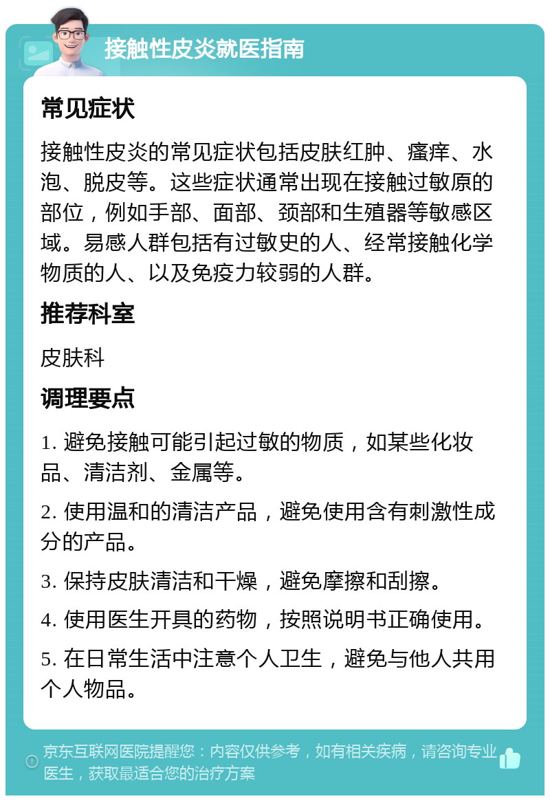 接触性皮炎就医指南 常见症状 接触性皮炎的常见症状包括皮肤红肿、瘙痒、水泡、脱皮等。这些症状通常出现在接触过敏原的部位，例如手部、面部、颈部和生殖器等敏感区域。易感人群包括有过敏史的人、经常接触化学物质的人、以及免疫力较弱的人群。 推荐科室 皮肤科 调理要点 1. 避免接触可能引起过敏的物质，如某些化妆品、清洁剂、金属等。 2. 使用温和的清洁产品，避免使用含有刺激性成分的产品。 3. 保持皮肤清洁和干燥，避免摩擦和刮擦。 4. 使用医生开具的药物，按照说明书正确使用。 5. 在日常生活中注意个人卫生，避免与他人共用个人物品。