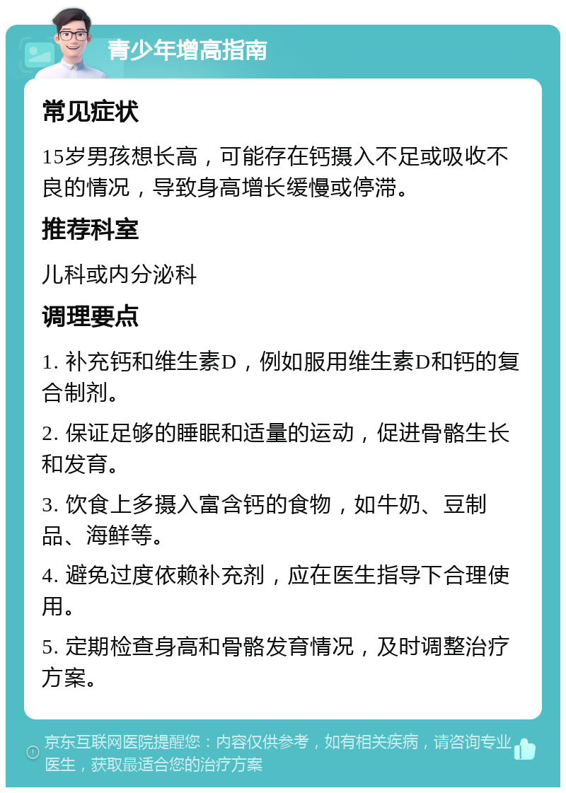 青少年增高指南 常见症状 15岁男孩想长高，可能存在钙摄入不足或吸收不良的情况，导致身高增长缓慢或停滞。 推荐科室 儿科或内分泌科 调理要点 1. 补充钙和维生素D，例如服用维生素D和钙的复合制剂。 2. 保证足够的睡眠和适量的运动，促进骨骼生长和发育。 3. 饮食上多摄入富含钙的食物，如牛奶、豆制品、海鲜等。 4. 避免过度依赖补充剂，应在医生指导下合理使用。 5. 定期检查身高和骨骼发育情况，及时调整治疗方案。