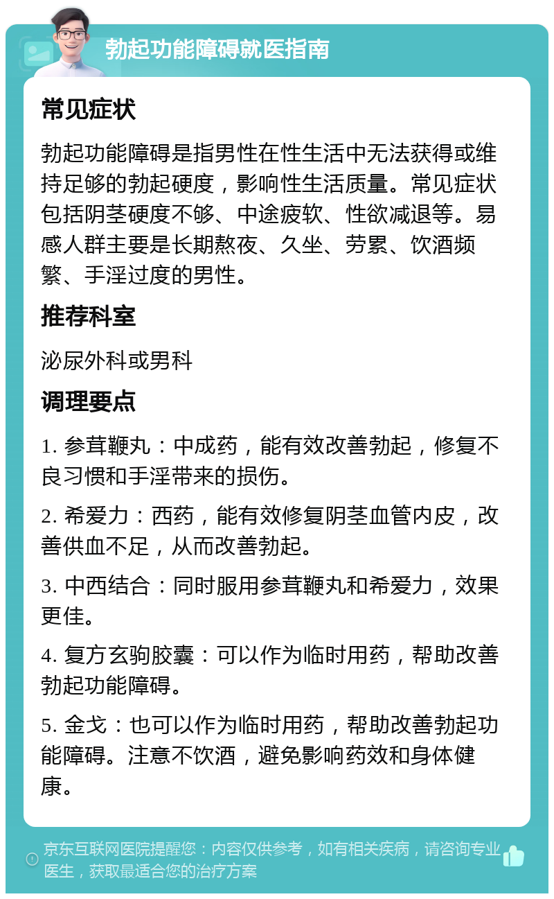 勃起功能障碍就医指南 常见症状 勃起功能障碍是指男性在性生活中无法获得或维持足够的勃起硬度，影响性生活质量。常见症状包括阴茎硬度不够、中途疲软、性欲减退等。易感人群主要是长期熬夜、久坐、劳累、饮酒频繁、手淫过度的男性。 推荐科室 泌尿外科或男科 调理要点 1. 参茸鞭丸：中成药，能有效改善勃起，修复不良习惯和手淫带来的损伤。 2. 希爱力：西药，能有效修复阴茎血管内皮，改善供血不足，从而改善勃起。 3. 中西结合：同时服用参茸鞭丸和希爱力，效果更佳。 4. 复方玄驹胶囊：可以作为临时用药，帮助改善勃起功能障碍。 5. 金戈：也可以作为临时用药，帮助改善勃起功能障碍。注意不饮酒，避免影响药效和身体健康。