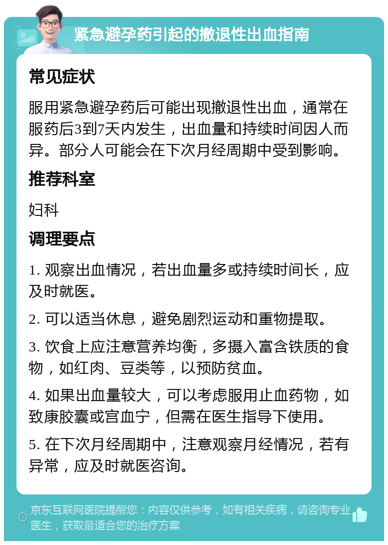 紧急避孕药引起的撤退性出血指南 常见症状 服用紧急避孕药后可能出现撤退性出血，通常在服药后3到7天内发生，出血量和持续时间因人而异。部分人可能会在下次月经周期中受到影响。 推荐科室 妇科 调理要点 1. 观察出血情况，若出血量多或持续时间长，应及时就医。 2. 可以适当休息，避免剧烈运动和重物提取。 3. 饮食上应注意营养均衡，多摄入富含铁质的食物，如红肉、豆类等，以预防贫血。 4. 如果出血量较大，可以考虑服用止血药物，如致康胶囊或宫血宁，但需在医生指导下使用。 5. 在下次月经周期中，注意观察月经情况，若有异常，应及时就医咨询。