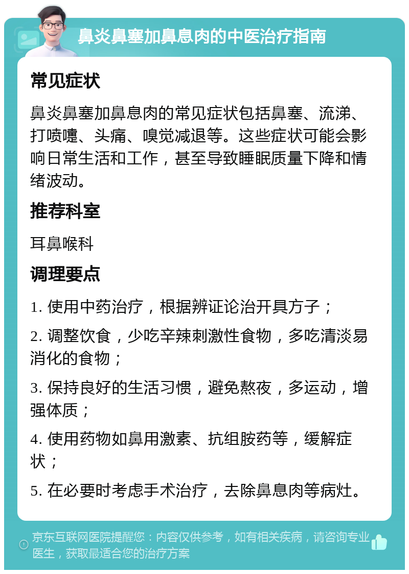 鼻炎鼻塞加鼻息肉的中医治疗指南 常见症状 鼻炎鼻塞加鼻息肉的常见症状包括鼻塞、流涕、打喷嚏、头痛、嗅觉减退等。这些症状可能会影响日常生活和工作，甚至导致睡眠质量下降和情绪波动。 推荐科室 耳鼻喉科 调理要点 1. 使用中药治疗，根据辨证论治开具方子； 2. 调整饮食，少吃辛辣刺激性食物，多吃清淡易消化的食物； 3. 保持良好的生活习惯，避免熬夜，多运动，增强体质； 4. 使用药物如鼻用激素、抗组胺药等，缓解症状； 5. 在必要时考虑手术治疗，去除鼻息肉等病灶。