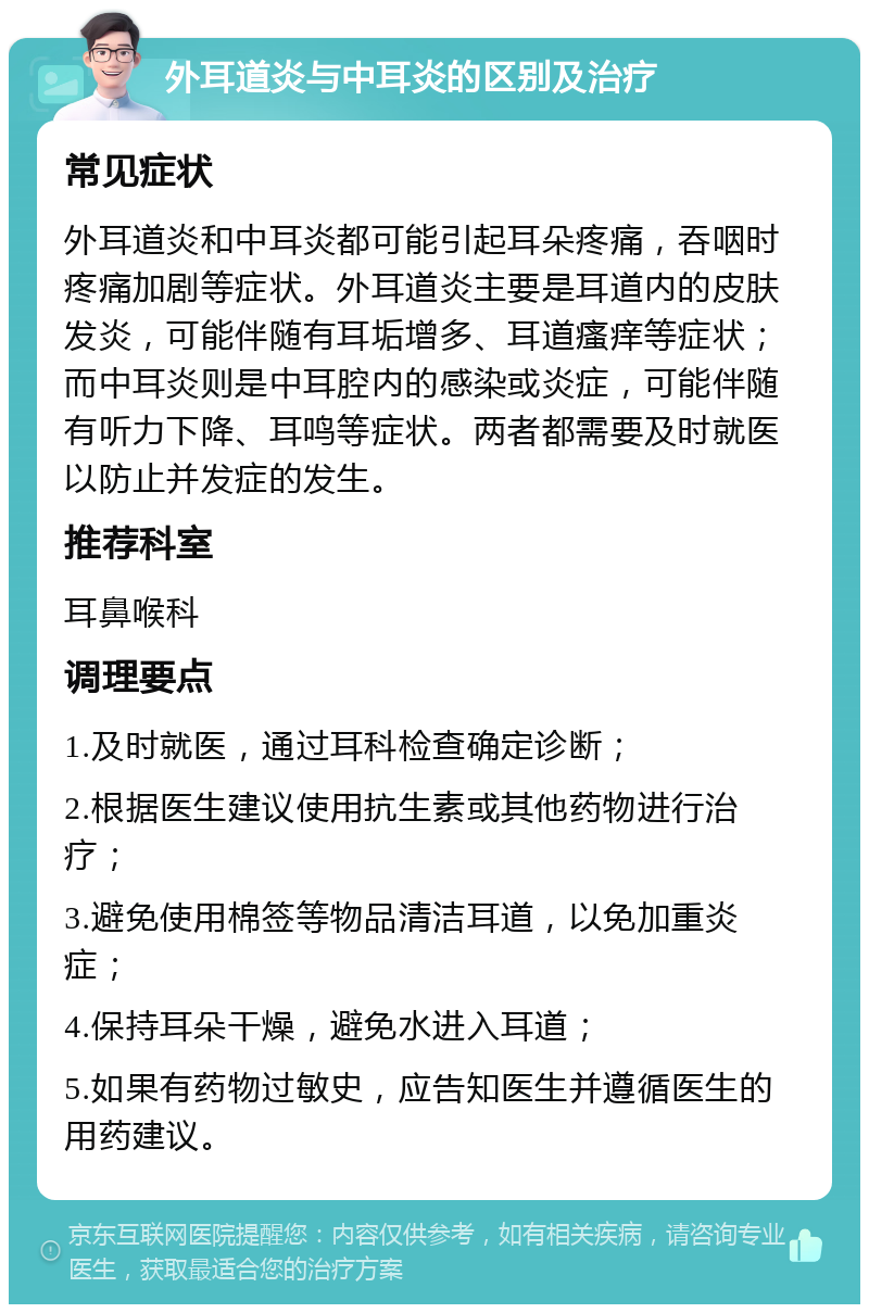 外耳道炎与中耳炎的区别及治疗 常见症状 外耳道炎和中耳炎都可能引起耳朵疼痛，吞咽时疼痛加剧等症状。外耳道炎主要是耳道内的皮肤发炎，可能伴随有耳垢增多、耳道瘙痒等症状；而中耳炎则是中耳腔内的感染或炎症，可能伴随有听力下降、耳鸣等症状。两者都需要及时就医以防止并发症的发生。 推荐科室 耳鼻喉科 调理要点 1.及时就医，通过耳科检查确定诊断； 2.根据医生建议使用抗生素或其他药物进行治疗； 3.避免使用棉签等物品清洁耳道，以免加重炎症； 4.保持耳朵干燥，避免水进入耳道； 5.如果有药物过敏史，应告知医生并遵循医生的用药建议。