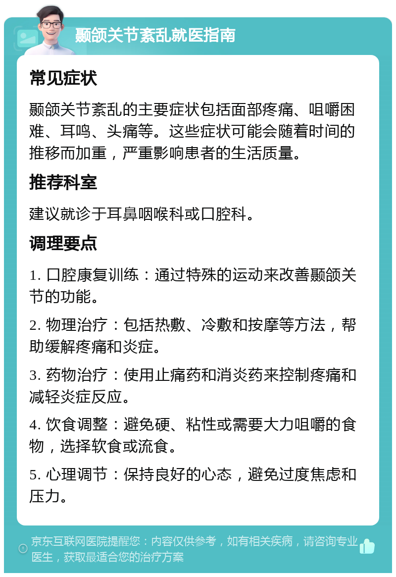 颞颌关节紊乱就医指南 常见症状 颞颌关节紊乱的主要症状包括面部疼痛、咀嚼困难、耳鸣、头痛等。这些症状可能会随着时间的推移而加重，严重影响患者的生活质量。 推荐科室 建议就诊于耳鼻咽喉科或口腔科。 调理要点 1. 口腔康复训练：通过特殊的运动来改善颞颌关节的功能。 2. 物理治疗：包括热敷、冷敷和按摩等方法，帮助缓解疼痛和炎症。 3. 药物治疗：使用止痛药和消炎药来控制疼痛和减轻炎症反应。 4. 饮食调整：避免硬、粘性或需要大力咀嚼的食物，选择软食或流食。 5. 心理调节：保持良好的心态，避免过度焦虑和压力。