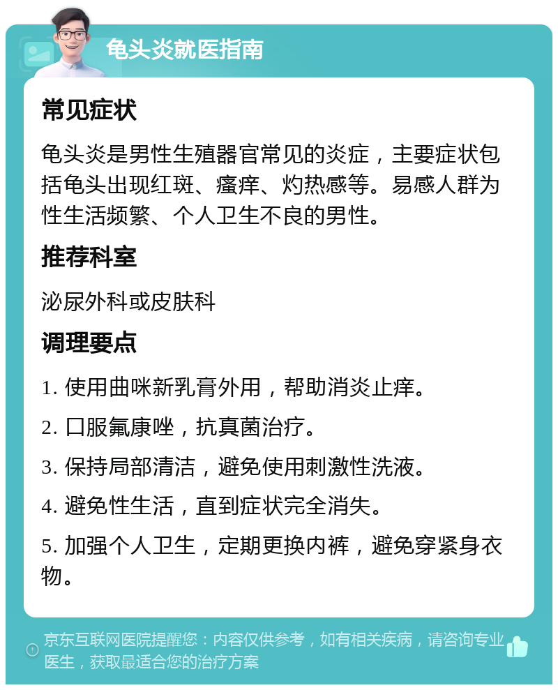 龟头炎就医指南 常见症状 龟头炎是男性生殖器官常见的炎症，主要症状包括龟头出现红斑、瘙痒、灼热感等。易感人群为性生活频繁、个人卫生不良的男性。 推荐科室 泌尿外科或皮肤科 调理要点 1. 使用曲咪新乳膏外用，帮助消炎止痒。 2. 口服氟康唑，抗真菌治疗。 3. 保持局部清洁，避免使用刺激性洗液。 4. 避免性生活，直到症状完全消失。 5. 加强个人卫生，定期更换内裤，避免穿紧身衣物。