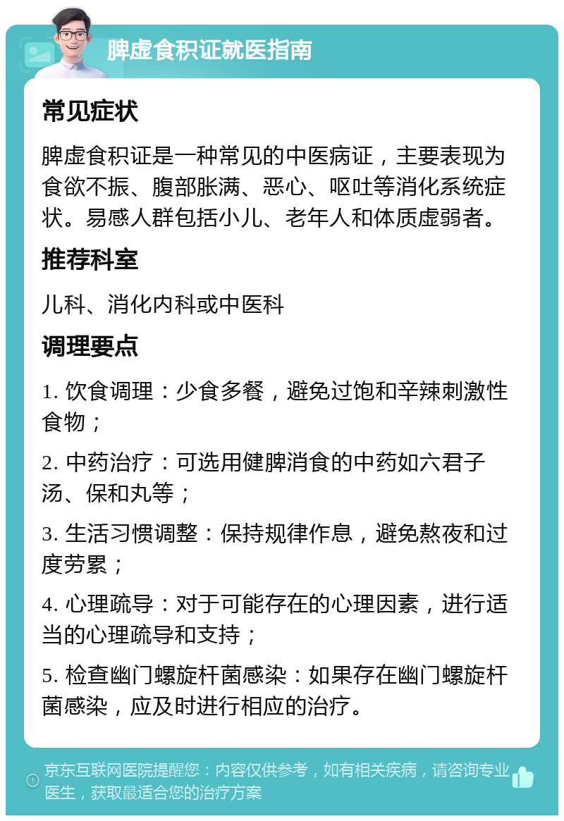 脾虚食积证就医指南 常见症状 脾虚食积证是一种常见的中医病证，主要表现为食欲不振、腹部胀满、恶心、呕吐等消化系统症状。易感人群包括小儿、老年人和体质虚弱者。 推荐科室 儿科、消化内科或中医科 调理要点 1. 饮食调理：少食多餐，避免过饱和辛辣刺激性食物； 2. 中药治疗：可选用健脾消食的中药如六君子汤、保和丸等； 3. 生活习惯调整：保持规律作息，避免熬夜和过度劳累； 4. 心理疏导：对于可能存在的心理因素，进行适当的心理疏导和支持； 5. 检查幽门螺旋杆菌感染：如果存在幽门螺旋杆菌感染，应及时进行相应的治疗。