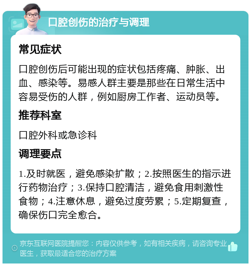 口腔创伤的治疗与调理 常见症状 口腔创伤后可能出现的症状包括疼痛、肿胀、出血、感染等。易感人群主要是那些在日常生活中容易受伤的人群，例如厨房工作者、运动员等。 推荐科室 口腔外科或急诊科 调理要点 1.及时就医，避免感染扩散；2.按照医生的指示进行药物治疗；3.保持口腔清洁，避免食用刺激性食物；4.注意休息，避免过度劳累；5.定期复查，确保伤口完全愈合。