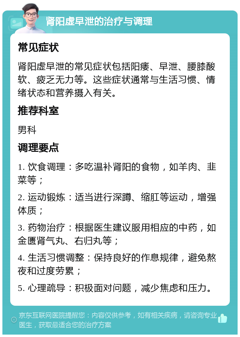 肾阳虚早泄的治疗与调理 常见症状 肾阳虚早泄的常见症状包括阳痿、早泄、腰膝酸软、疲乏无力等。这些症状通常与生活习惯、情绪状态和营养摄入有关。 推荐科室 男科 调理要点 1. 饮食调理：多吃温补肾阳的食物，如羊肉、韭菜等； 2. 运动锻炼：适当进行深蹲、缩肛等运动，增强体质； 3. 药物治疗：根据医生建议服用相应的中药，如金匮肾气丸、右归丸等； 4. 生活习惯调整：保持良好的作息规律，避免熬夜和过度劳累； 5. 心理疏导：积极面对问题，减少焦虑和压力。