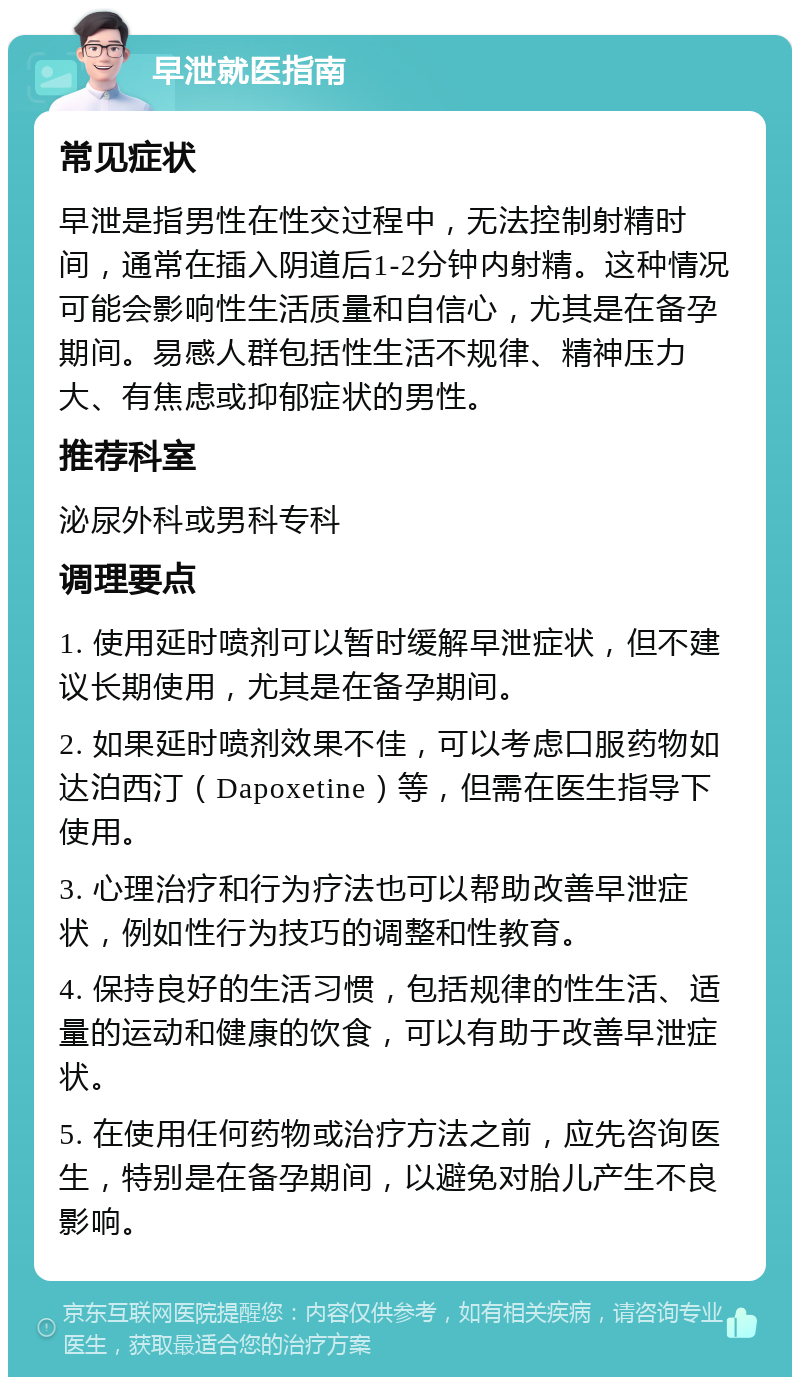 早泄就医指南 常见症状 早泄是指男性在性交过程中，无法控制射精时间，通常在插入阴道后1-2分钟内射精。这种情况可能会影响性生活质量和自信心，尤其是在备孕期间。易感人群包括性生活不规律、精神压力大、有焦虑或抑郁症状的男性。 推荐科室 泌尿外科或男科专科 调理要点 1. 使用延时喷剂可以暂时缓解早泄症状，但不建议长期使用，尤其是在备孕期间。 2. 如果延时喷剂效果不佳，可以考虑口服药物如达泊西汀（Dapoxetine）等，但需在医生指导下使用。 3. 心理治疗和行为疗法也可以帮助改善早泄症状，例如性行为技巧的调整和性教育。 4. 保持良好的生活习惯，包括规律的性生活、适量的运动和健康的饮食，可以有助于改善早泄症状。 5. 在使用任何药物或治疗方法之前，应先咨询医生，特别是在备孕期间，以避免对胎儿产生不良影响。