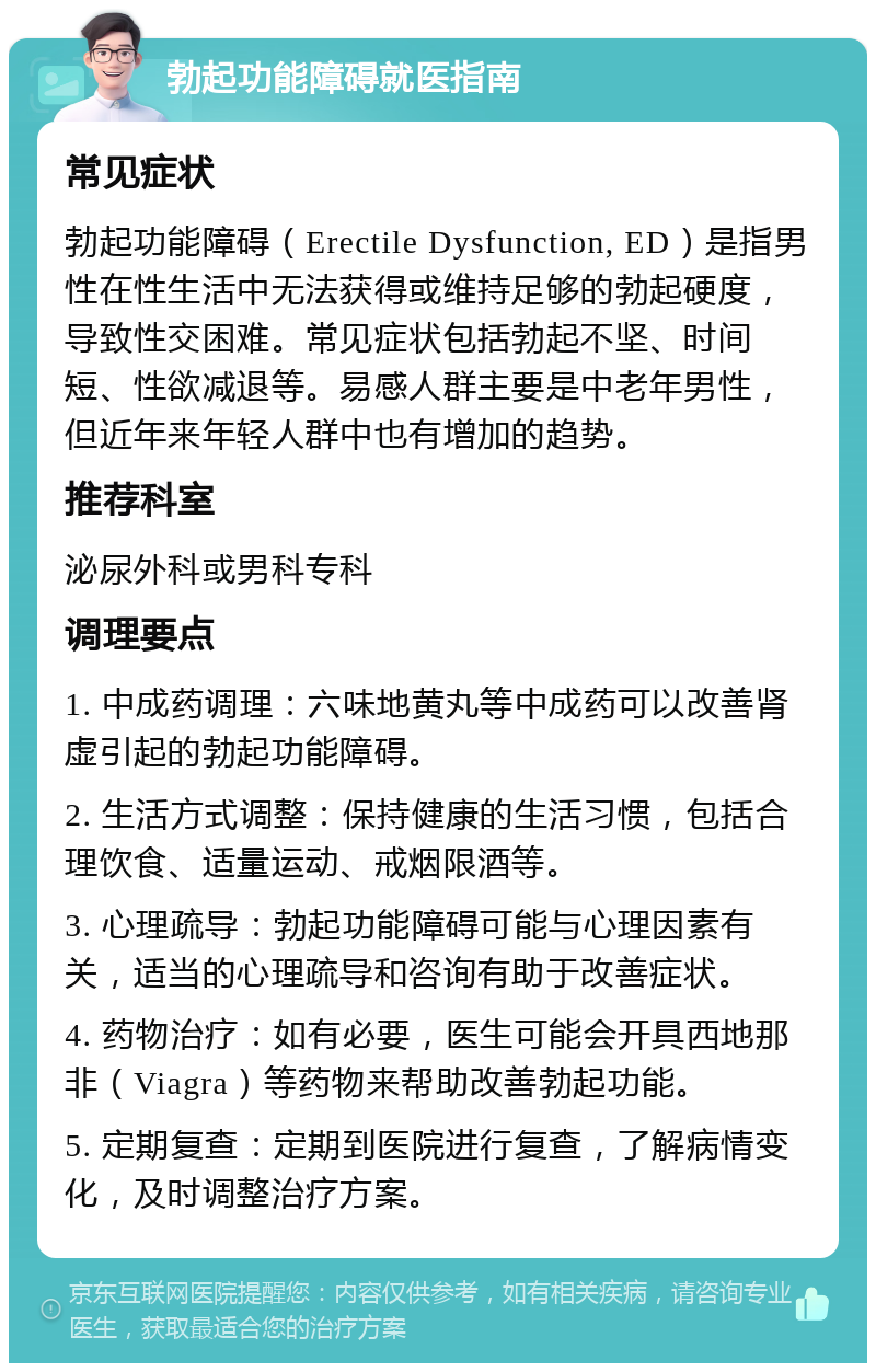 勃起功能障碍就医指南 常见症状 勃起功能障碍（Erectile Dysfunction, ED）是指男性在性生活中无法获得或维持足够的勃起硬度，导致性交困难。常见症状包括勃起不坚、时间短、性欲减退等。易感人群主要是中老年男性，但近年来年轻人群中也有增加的趋势。 推荐科室 泌尿外科或男科专科 调理要点 1. 中成药调理：六味地黄丸等中成药可以改善肾虚引起的勃起功能障碍。 2. 生活方式调整：保持健康的生活习惯，包括合理饮食、适量运动、戒烟限酒等。 3. 心理疏导：勃起功能障碍可能与心理因素有关，适当的心理疏导和咨询有助于改善症状。 4. 药物治疗：如有必要，医生可能会开具西地那非（Viagra）等药物来帮助改善勃起功能。 5. 定期复查：定期到医院进行复查，了解病情变化，及时调整治疗方案。