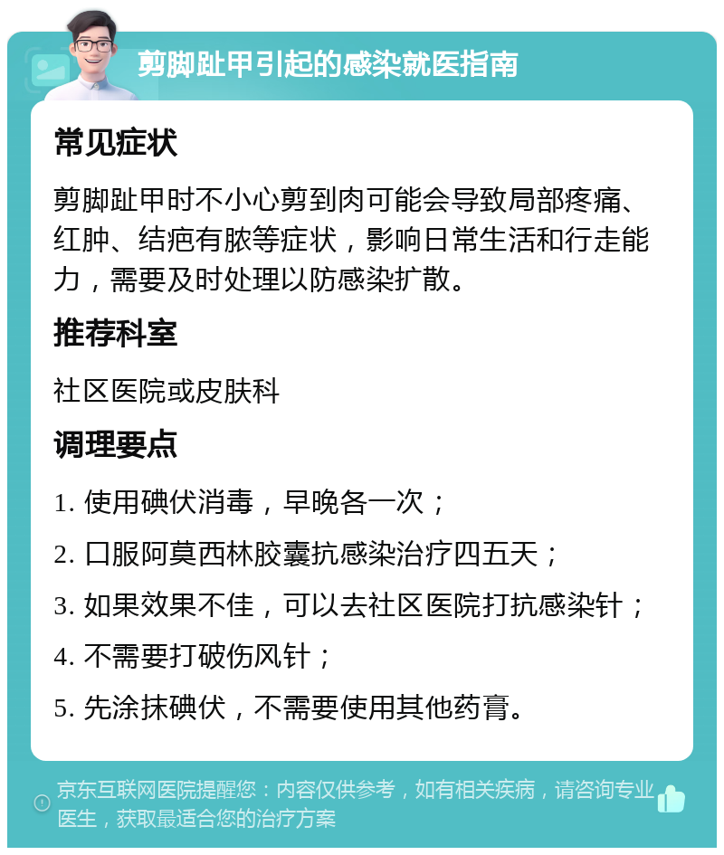 剪脚趾甲引起的感染就医指南 常见症状 剪脚趾甲时不小心剪到肉可能会导致局部疼痛、红肿、结疤有脓等症状，影响日常生活和行走能力，需要及时处理以防感染扩散。 推荐科室 社区医院或皮肤科 调理要点 1. 使用碘伏消毒，早晚各一次； 2. 口服阿莫西林胶囊抗感染治疗四五天； 3. 如果效果不佳，可以去社区医院打抗感染针； 4. 不需要打破伤风针； 5. 先涂抹碘伏，不需要使用其他药膏。