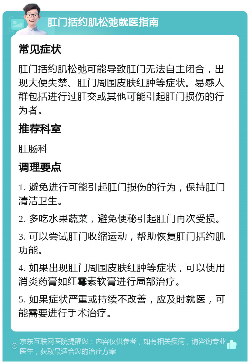 肛门括约肌松弛就医指南 常见症状 肛门括约肌松弛可能导致肛门无法自主闭合，出现大便失禁、肛门周围皮肤红肿等症状。易感人群包括进行过肛交或其他可能引起肛门损伤的行为者。 推荐科室 肛肠科 调理要点 1. 避免进行可能引起肛门损伤的行为，保持肛门清洁卫生。 2. 多吃水果蔬菜，避免便秘引起肛门再次受损。 3. 可以尝试肛门收缩运动，帮助恢复肛门括约肌功能。 4. 如果出现肛门周围皮肤红肿等症状，可以使用消炎药膏如红霉素软膏进行局部治疗。 5. 如果症状严重或持续不改善，应及时就医，可能需要进行手术治疗。