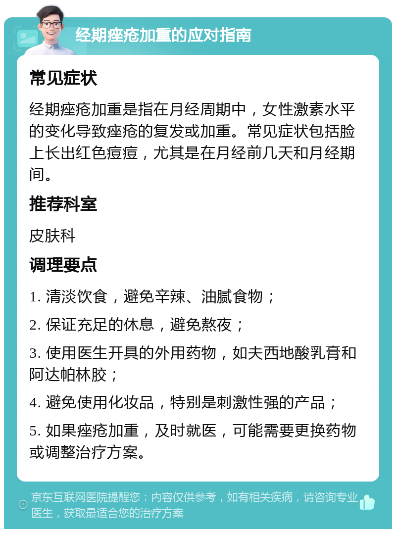 经期痤疮加重的应对指南 常见症状 经期痤疮加重是指在月经周期中，女性激素水平的变化导致痤疮的复发或加重。常见症状包括脸上长出红色痘痘，尤其是在月经前几天和月经期间。 推荐科室 皮肤科 调理要点 1. 清淡饮食，避免辛辣、油腻食物； 2. 保证充足的休息，避免熬夜； 3. 使用医生开具的外用药物，如夫西地酸乳膏和阿达帕林胶； 4. 避免使用化妆品，特别是刺激性强的产品； 5. 如果痤疮加重，及时就医，可能需要更换药物或调整治疗方案。