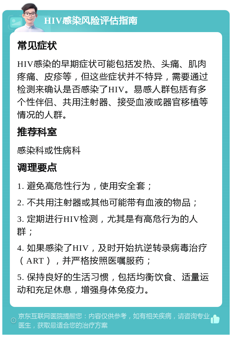 HIV感染风险评估指南 常见症状 HIV感染的早期症状可能包括发热、头痛、肌肉疼痛、皮疹等，但这些症状并不特异，需要通过检测来确认是否感染了HIV。易感人群包括有多个性伴侣、共用注射器、接受血液或器官移植等情况的人群。 推荐科室 感染科或性病科 调理要点 1. 避免高危性行为，使用安全套； 2. 不共用注射器或其他可能带有血液的物品； 3. 定期进行HIV检测，尤其是有高危行为的人群； 4. 如果感染了HIV，及时开始抗逆转录病毒治疗（ART），并严格按照医嘱服药； 5. 保持良好的生活习惯，包括均衡饮食、适量运动和充足休息，增强身体免疫力。