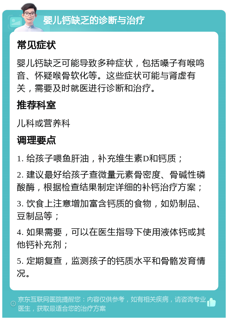 婴儿钙缺乏的诊断与治疗 常见症状 婴儿钙缺乏可能导致多种症状，包括嗓子有喉鸣音、怀疑喉骨软化等。这些症状可能与肾虚有关，需要及时就医进行诊断和治疗。 推荐科室 儿科或营养科 调理要点 1. 给孩子喂鱼肝油，补充维生素D和钙质； 2. 建议最好给孩子查微量元素骨密度、骨碱性磷酸酶，根据检查结果制定详细的补钙治疗方案； 3. 饮食上注意增加富含钙质的食物，如奶制品、豆制品等； 4. 如果需要，可以在医生指导下使用液体钙或其他钙补充剂； 5. 定期复查，监测孩子的钙质水平和骨骼发育情况。