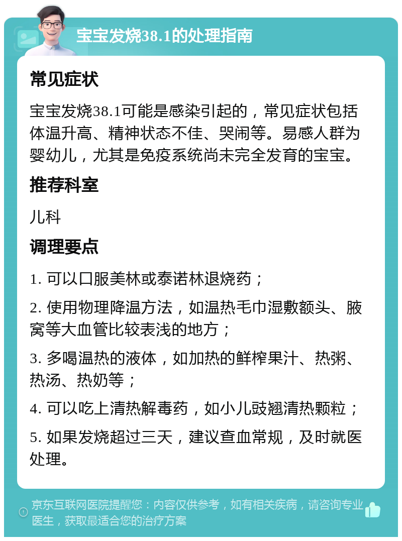 宝宝发烧38.1的处理指南 常见症状 宝宝发烧38.1可能是感染引起的，常见症状包括体温升高、精神状态不佳、哭闹等。易感人群为婴幼儿，尤其是免疫系统尚未完全发育的宝宝。 推荐科室 儿科 调理要点 1. 可以口服美林或泰诺林退烧药； 2. 使用物理降温方法，如温热毛巾湿敷额头、腋窝等大血管比较表浅的地方； 3. 多喝温热的液体，如加热的鲜榨果汁、热粥、热汤、热奶等； 4. 可以吃上清热解毒药，如小儿豉翘清热颗粒； 5. 如果发烧超过三天，建议查血常规，及时就医处理。