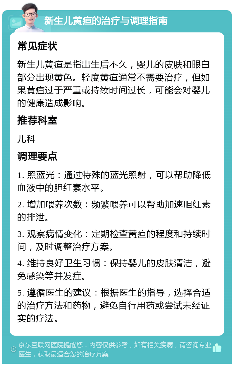 新生儿黄疸的治疗与调理指南 常见症状 新生儿黄疸是指出生后不久，婴儿的皮肤和眼白部分出现黄色。轻度黄疸通常不需要治疗，但如果黄疸过于严重或持续时间过长，可能会对婴儿的健康造成影响。 推荐科室 儿科 调理要点 1. 照蓝光：通过特殊的蓝光照射，可以帮助降低血液中的胆红素水平。 2. 增加喂养次数：频繁喂养可以帮助加速胆红素的排泄。 3. 观察病情变化：定期检查黄疸的程度和持续时间，及时调整治疗方案。 4. 维持良好卫生习惯：保持婴儿的皮肤清洁，避免感染等并发症。 5. 遵循医生的建议：根据医生的指导，选择合适的治疗方法和药物，避免自行用药或尝试未经证实的疗法。