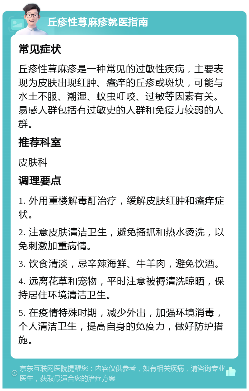 丘疹性荨麻疹就医指南 常见症状 丘疹性荨麻疹是一种常见的过敏性疾病，主要表现为皮肤出现红肿、瘙痒的丘疹或斑块，可能与水土不服、潮湿、蚊虫叮咬、过敏等因素有关。易感人群包括有过敏史的人群和免疫力较弱的人群。 推荐科室 皮肤科 调理要点 1. 外用重楼解毒酊治疗，缓解皮肤红肿和瘙痒症状。 2. 注意皮肤清洁卫生，避免搔抓和热水烫洗，以免刺激加重病情。 3. 饮食清淡，忌辛辣海鲜、牛羊肉，避免饮酒。 4. 远离花草和宠物，平时注意被褥清洗晾晒，保持居住环境清洁卫生。 5. 在疫情特殊时期，减少外出，加强环境消毒，个人清洁卫生，提高自身的免疫力，做好防护措施。