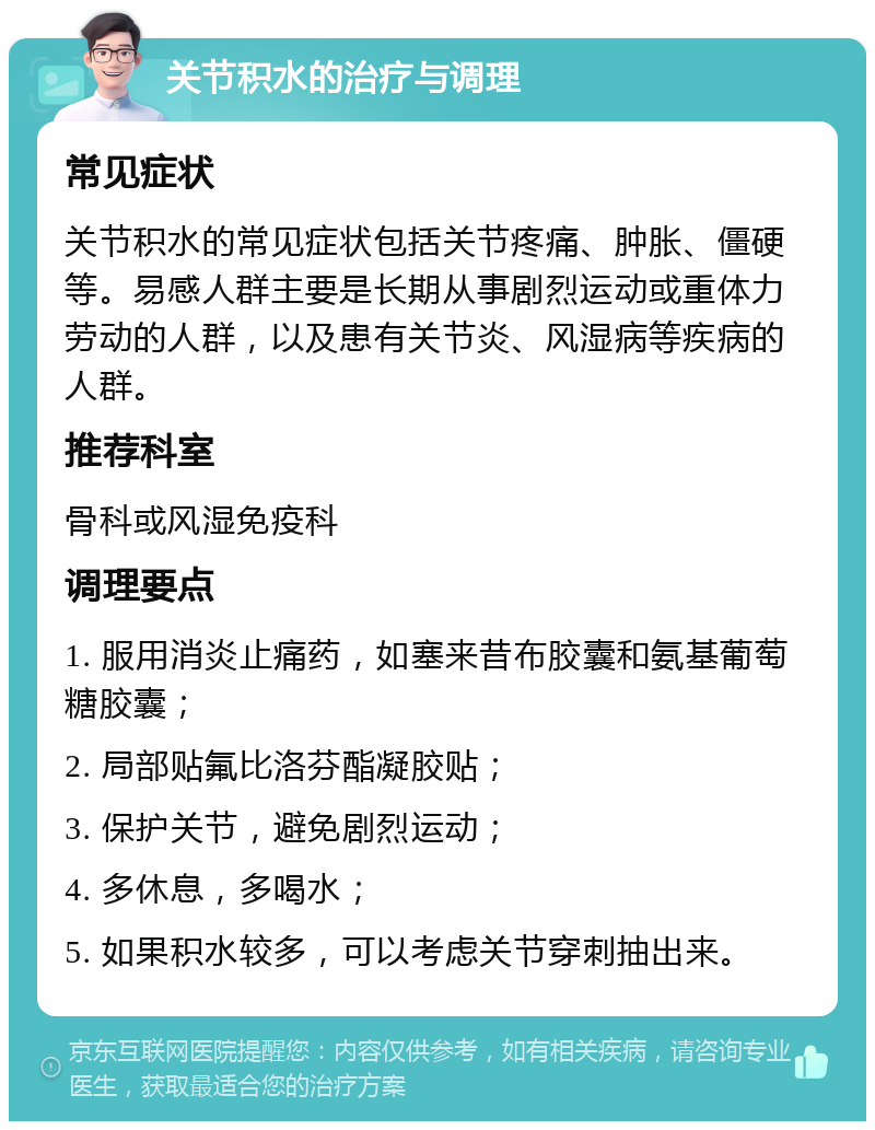 关节积水的治疗与调理 常见症状 关节积水的常见症状包括关节疼痛、肿胀、僵硬等。易感人群主要是长期从事剧烈运动或重体力劳动的人群，以及患有关节炎、风湿病等疾病的人群。 推荐科室 骨科或风湿免疫科 调理要点 1. 服用消炎止痛药，如塞来昔布胶囊和氨基葡萄糖胶囊； 2. 局部贴氟比洛芬酯凝胶贴； 3. 保护关节，避免剧烈运动； 4. 多休息，多喝水； 5. 如果积水较多，可以考虑关节穿刺抽出来。