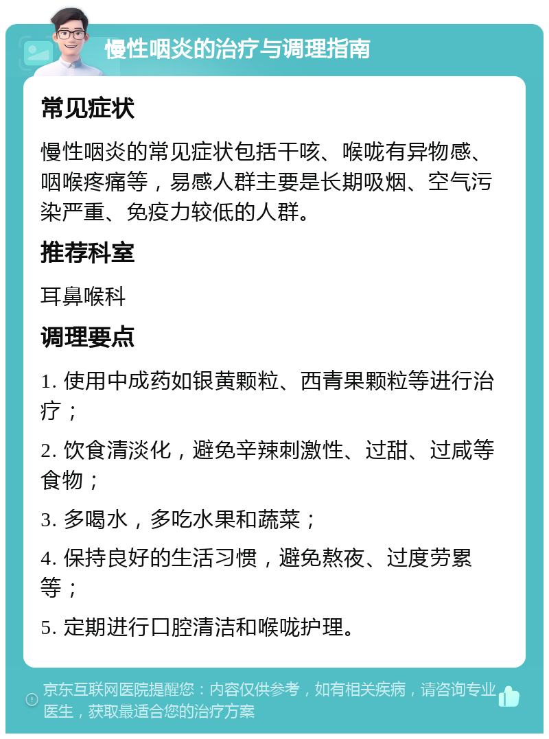 慢性咽炎的治疗与调理指南 常见症状 慢性咽炎的常见症状包括干咳、喉咙有异物感、咽喉疼痛等，易感人群主要是长期吸烟、空气污染严重、免疫力较低的人群。 推荐科室 耳鼻喉科 调理要点 1. 使用中成药如银黄颗粒、西青果颗粒等进行治疗； 2. 饮食清淡化，避免辛辣刺激性、过甜、过咸等食物； 3. 多喝水，多吃水果和蔬菜； 4. 保持良好的生活习惯，避免熬夜、过度劳累等； 5. 定期进行口腔清洁和喉咙护理。