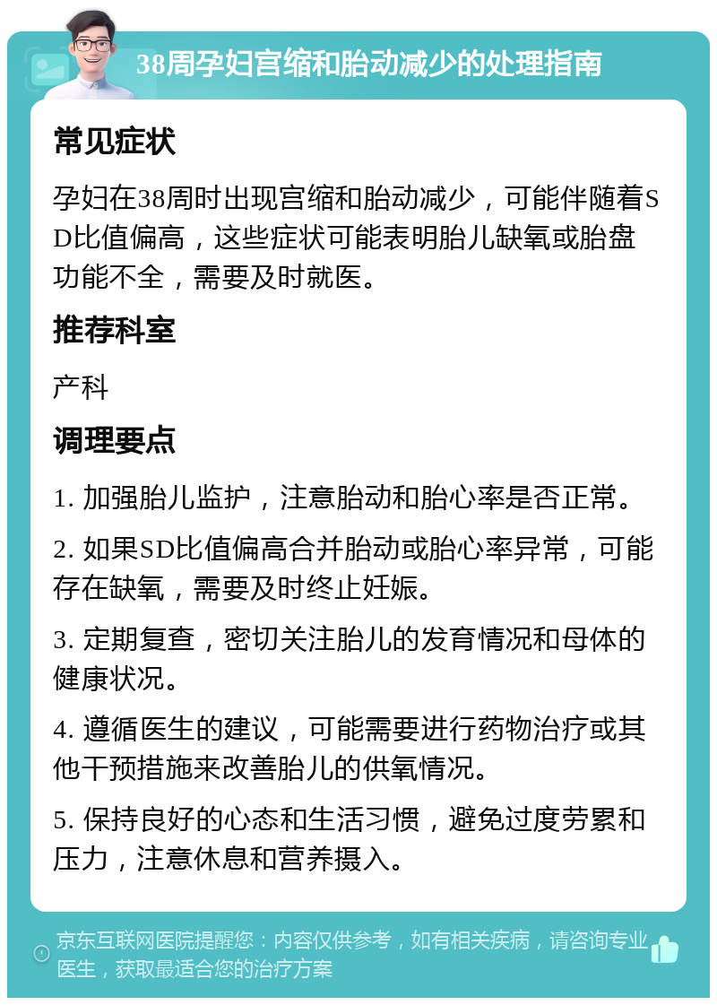 38周孕妇宫缩和胎动减少的处理指南 常见症状 孕妇在38周时出现宫缩和胎动减少，可能伴随着SD比值偏高，这些症状可能表明胎儿缺氧或胎盘功能不全，需要及时就医。 推荐科室 产科 调理要点 1. 加强胎儿监护，注意胎动和胎心率是否正常。 2. 如果SD比值偏高合并胎动或胎心率异常，可能存在缺氧，需要及时终止妊娠。 3. 定期复查，密切关注胎儿的发育情况和母体的健康状况。 4. 遵循医生的建议，可能需要进行药物治疗或其他干预措施来改善胎儿的供氧情况。 5. 保持良好的心态和生活习惯，避免过度劳累和压力，注意休息和营养摄入。